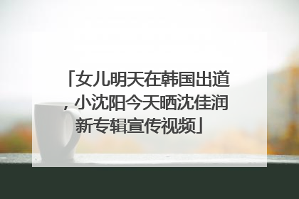 女儿明天在韩国出道，小沈阳今天晒沈佳润新专辑宣传视频