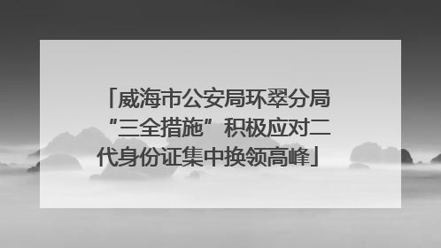 威海市公安局环翠分局“三全措施”积极应对二代身份证集中换领高峰