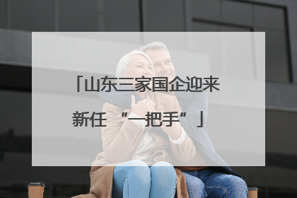 山东三家国企迎来新任 “一把手”