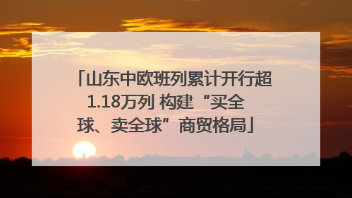 山东中欧班列累计开行超1.18万列 构建“买全球、卖全球”商贸格局