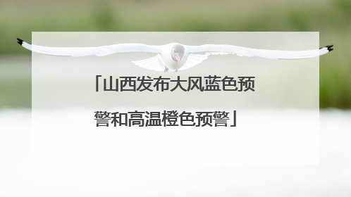 山西发布大风蓝色预警和高温橙色预警
