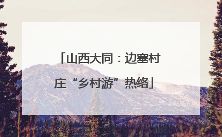 山西大同：边塞村庄“乡村游”热络