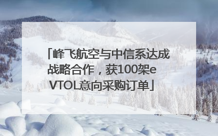 峰飞航空与中信系达成战略合作，获100架eVTOL意向采购订单