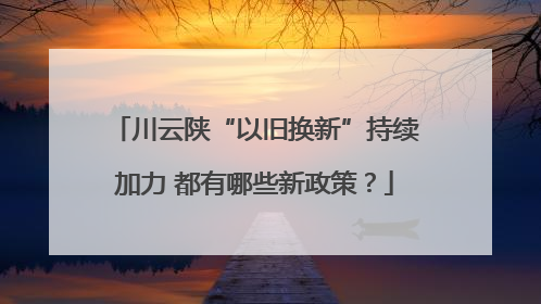 川云陕“以旧换新”持续加力 都有哪些新政策？