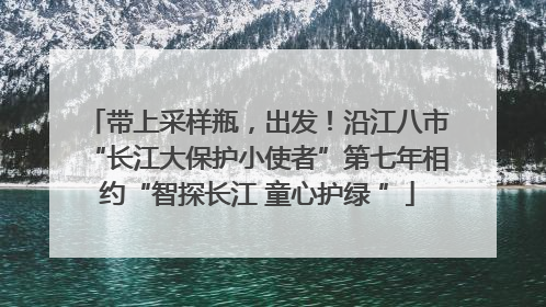 带上采样瓶，出发！沿江八市“长江大保护小使者”第七年相约“智探长江 童心护绿 ”
