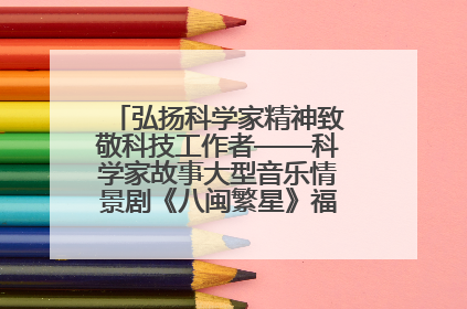 弘扬科学家精神致敬科技工作者——科学家故事大型音乐情景剧《八闽繁星》福州首演侧记