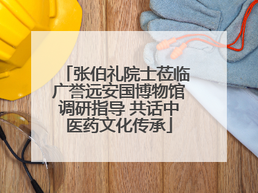 张伯礼院士莅临广誉远安国博物馆调研指导 共话中医药文化传承