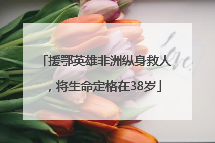 援鄂英雄非洲纵身救人，将生命定格在38岁