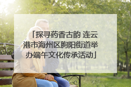 探寻药香古韵 连云港市海州区朐阳街道举办端午文化传承活动