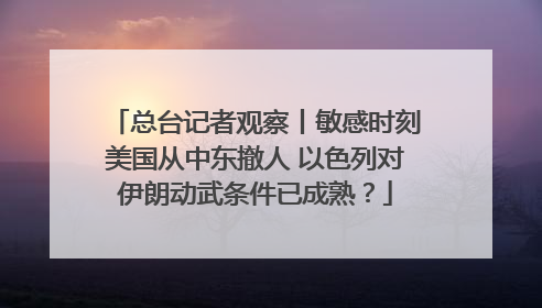 总台记者观察丨敏感时刻美国从中东撤人 以色列对伊朗动武条件已成熟？