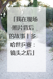 我在现场·照片背后的故事丨多哈世乒赛：镜头之后