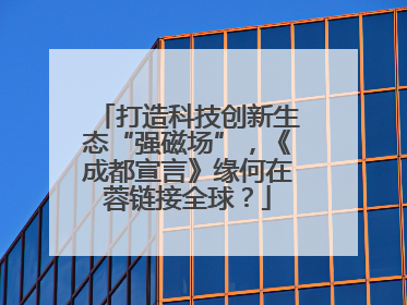 打造科技创新生态“强磁场”，《成都宣言》缘何在蓉链接全球？