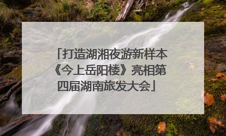打造湖湘夜游新样本《今上岳阳楼》亮相第四届湖南旅发大会