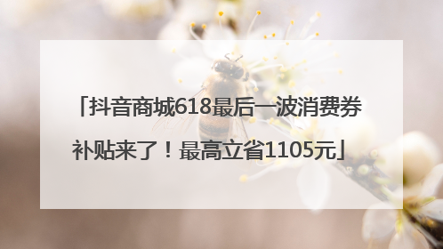 抖音商城618最后一波消费券补贴来了！最高立省1105元