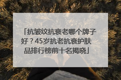 抗皱纹抗衰老哪个牌子好？45岁抗老抗衰护肤品排行榜前十名揭晓