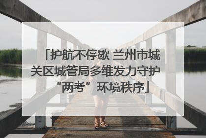 护航不停歇 兰州市城关区城管局多维发力守护“两考”环境秩序