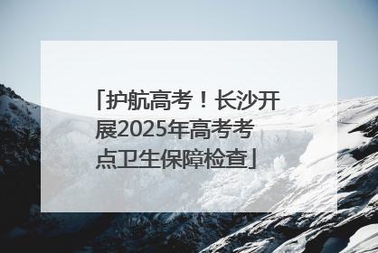 护航高考！长沙开展2025年高考考点卫生保障检查