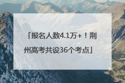 报名人数4.1万+！荆州高考共设36个考点