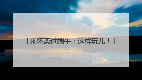 来怀柔过端午：这样玩儿！