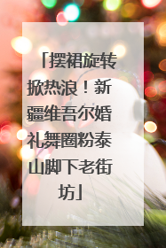 摆裙旋转掀热浪！新疆维吾尔婚礼舞圈粉泰山脚下老街坊