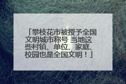 攀枝花市被授予全国文明城市称号 当地这些村镇、单位、家庭、校园也是全国文明！