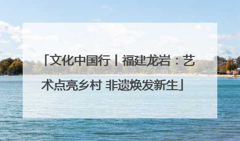 文化中国行丨福建龙岩：艺术点亮乡村 非遗焕发新生