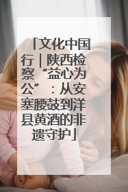 文化中国行｜陕西检察“益心为公”：从安塞腰鼓到洋县黄酒的非遗守护