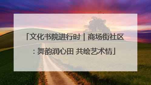 文化书院进行时｜商场街社区：舞韵润心田 共绘艺术情