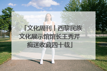 文化周刊丨西黎民族文化展示馆馆长王秀芹痴迷收藏四十载