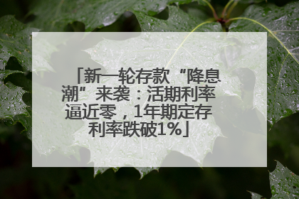 新一轮存款“降息潮”来袭：活期利率逼近零，1年期定存利率跌破1%