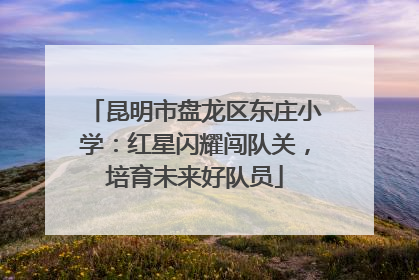 昆明市盘龙区东庄小学：红星闪耀闯队关，培育未来好队员