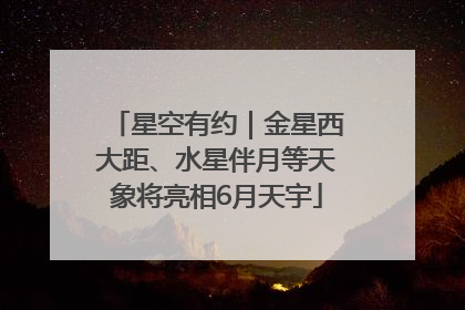 星空有约｜金星西大距、水星伴月等天象将亮相6月天宇