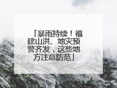 暴雨持续！福建山洪、地灾预警齐发，这些地方注意防范