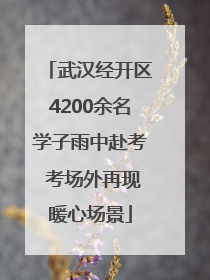 武汉经开区4200余名学子雨中赴考 考场外再现暖心场景
