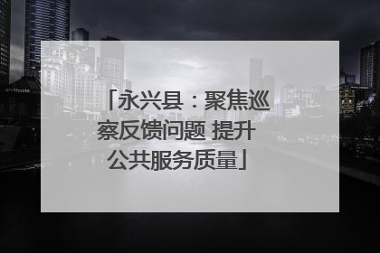 永兴县：聚焦巡察反馈问题 提升公共服务质量