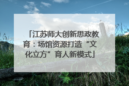 江苏师大创新思政教育：场馆资源打造“文化立方”育人新模式