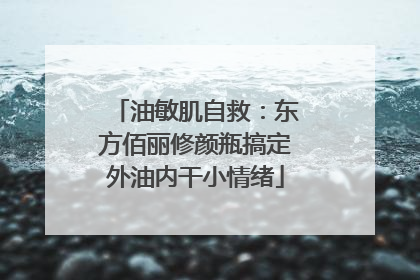 油敏肌自救：东方佰丽修颜瓶搞定外油内干小情绪