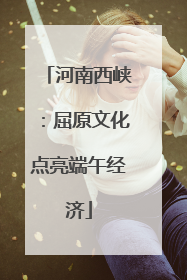 河南西峡：屈原文化点亮端午经济