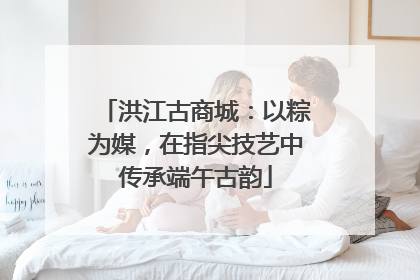 洪江古商城：以粽为媒，在指尖技艺中传承端午古韵