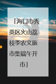 海口市秀英区火山荔枝季农文旅市集端午开市