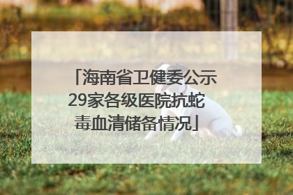海南省卫健委公示29家各级医院抗蛇毒血清储备情况