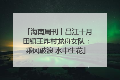 海南周刊丨昌江十月田镇王炸村龙舟女队：乘风破浪 水中生花