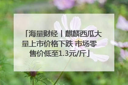 海量财经丨麒麟西瓜大量上市价格下跌 市场零售价低至1.3元/斤