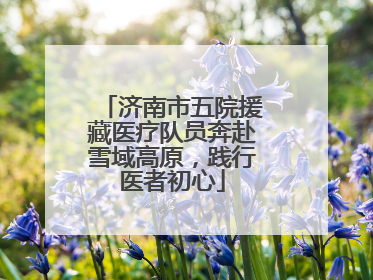 济南市五院援藏医疗队员奔赴雪域高原，践行医者初心