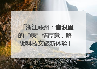 浙江嵊州：音浪里的“嵊”情厚意，解锁科技文旅新体验