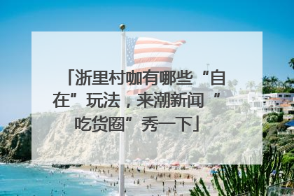 浙里村咖有哪些“自在”玩法，来潮新闻“吃货圈”秀一下