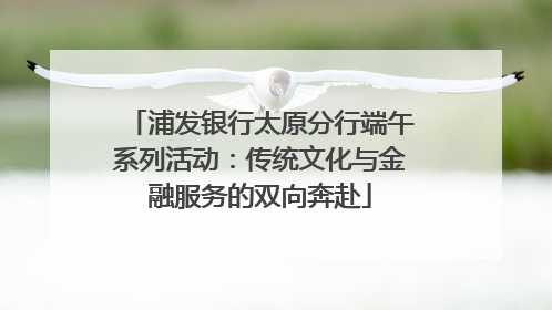 浦发银行太原分行端午系列活动：传统文化与金融服务的双向奔赴