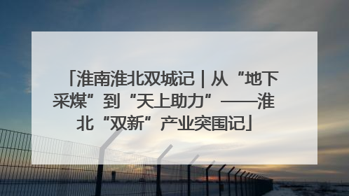 淮南淮北双城记｜从“地下采煤”到“天上助力”——淮北“双新”产业突围记