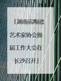 湖南省陶瓷艺术家协会换届工作大会在长沙召开