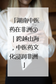 湖南中医药在非洲③｜跨越山海，中医药文化浸润非洲